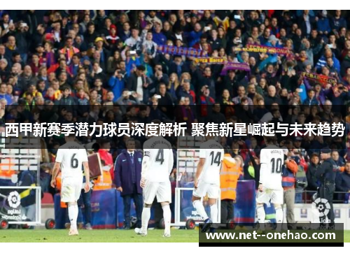 西甲新赛季潜力球员深度解析 聚焦新星崛起与未来趋势 西甲新赛季潜力球员深度解析 聚焦新星崛起与未来趋势