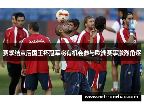 赛季结束后国王杯冠军将有机会参与欧洲赛事激烈角逐 赛季结束后国王杯冠军将有机会参与欧洲赛事激烈角逐