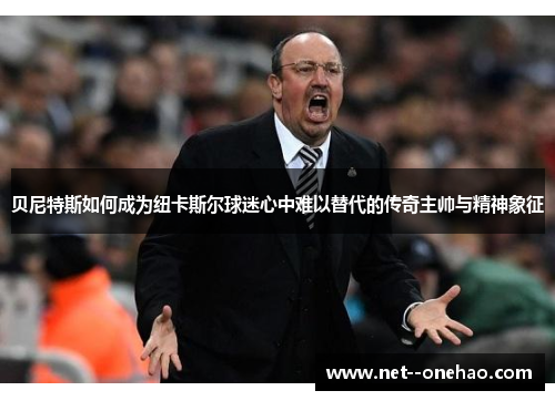 贝尼特斯如何成为纽卡斯尔球迷心中难以替代的传奇主帅与精神象征