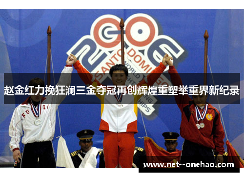 赵金红力挽狂澜三金夺冠再创辉煌重塑举重界新纪录
