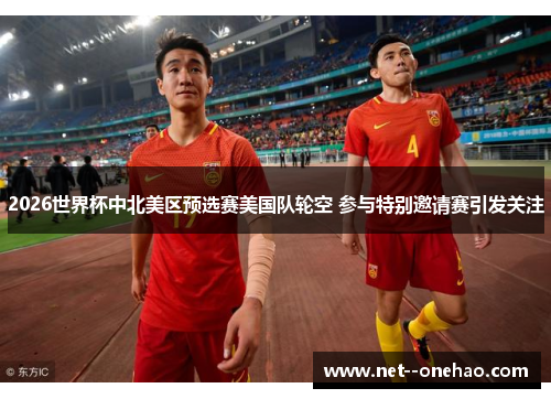 2026世界杯中北美区预选赛美国队轮空 参与特别邀请赛引发关注