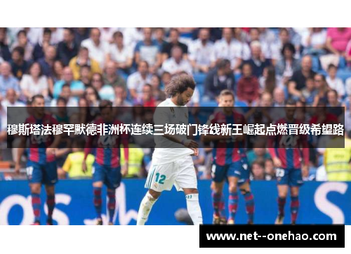 穆斯塔法穆罕默德非洲杯连续三场破门锋线新王崛起点燃晋级希望路