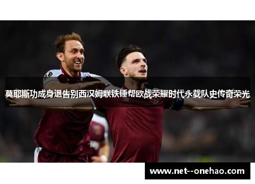 莫耶斯功成身退告别西汉姆联铁锤帮欧战荣耀时代永载队史传奇荣光