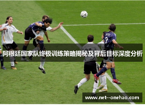 阿根廷国家队终极训练策略揭秘及背后目标深度分析