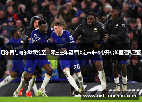切尔西与帕尔默续约至二零三三年蓝军锁定未来核心开启长期建队蓝图