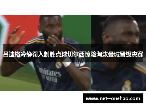 吕迪格冷静罚入制胜点球切尔西惊险淘汰曼城晋级决赛